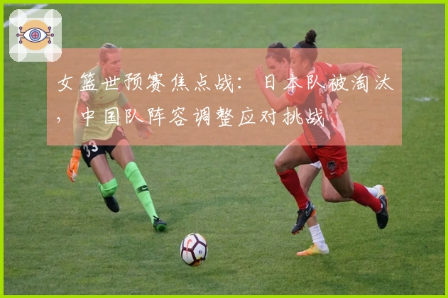 女篮世预赛焦点战：日本队被淘汰，中国队阵容调整应对挑战