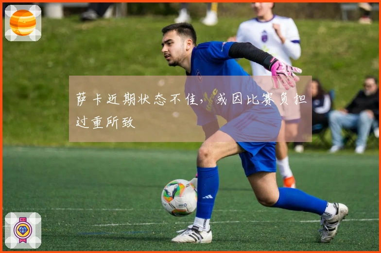 萨卡近期状态不佳，或因比赛负担过重所致