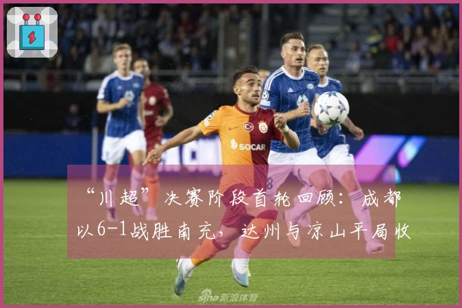 “川超”决赛阶段首轮回顾：成都以6-1战胜南充，达州与凉山平局收场