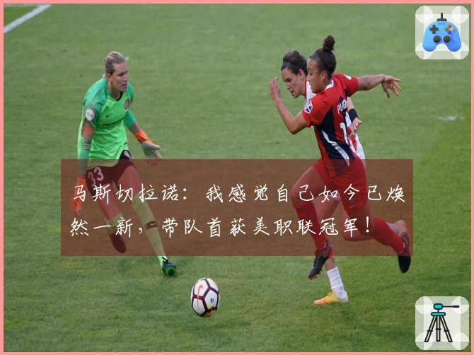 马斯切拉诺：我感觉自己如今已焕然一新，带队首获美职联冠军！