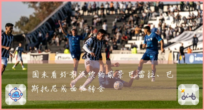 国米看好齐沃续约前景 巴雷拉、巴斯托尼或面临转会