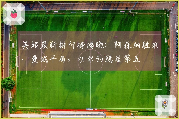 英超最新排行榜揭晓：阿森纳胜利，曼城平局，切尔西稳居第五