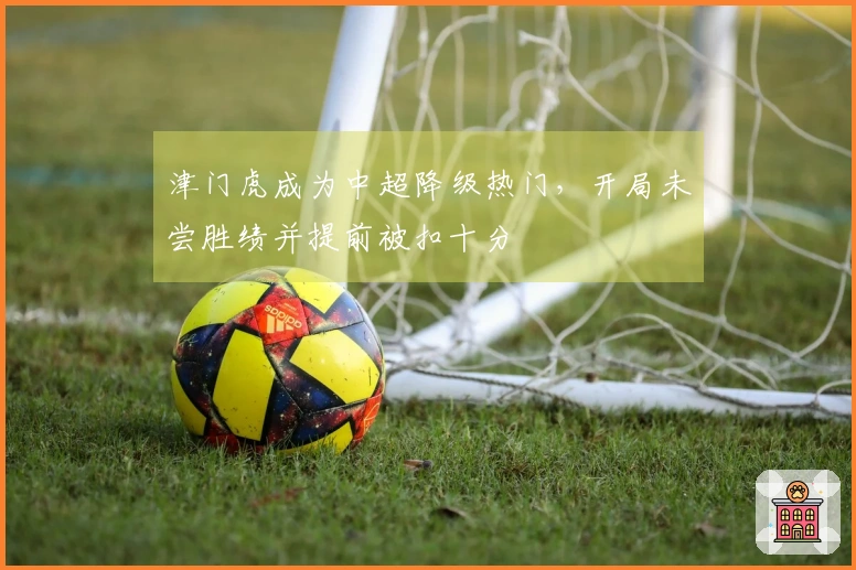 津门虎成为中超降级热门，开局未尝胜绩并提前被扣十分