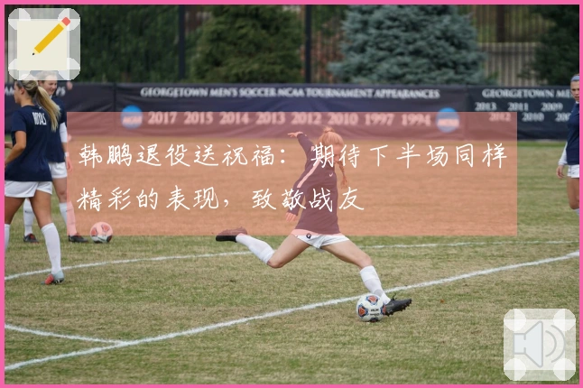 韩鹏退役送祝福：期待下半场同样精彩的表现，致敬战友