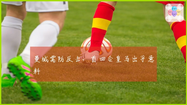 曼城需防反击，首回合皇马出乎意料