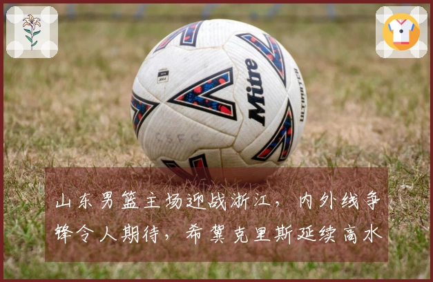 山东男篮主场迎战浙江，内外线争锋令人期待，希冀克里斯延续高水平表现