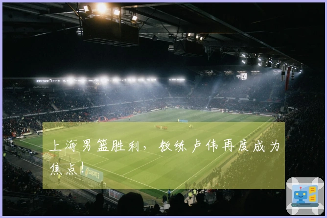 上海男篮胜利，教练卢伟再度成为焦点！