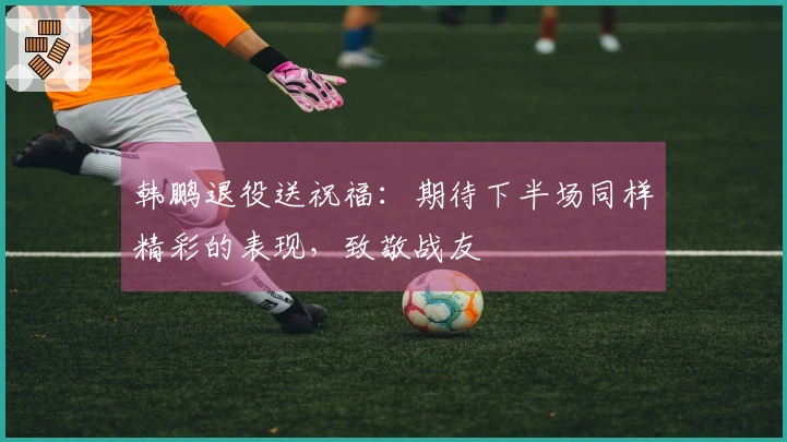 韩鹏退役送祝福：期待下半场同样精彩的表现，致敬战友