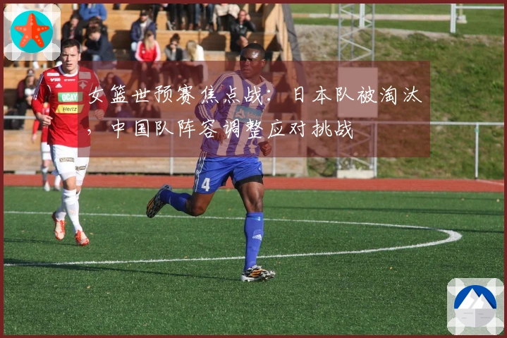 女篮世预赛焦点战：日本队被淘汰，中国队阵容调整应对挑战