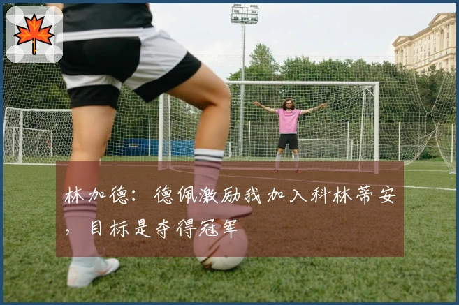 林加德：德佩激励我加入科林蒂安，目标是夺得冠军