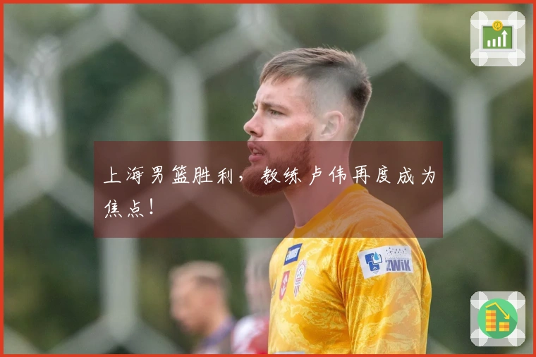 上海男篮胜利，教练卢伟再度成为焦点！